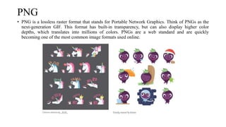 PNG
• PNG is a lossless raster format that stands for Portable Network Graphics. Think of PNGs as the
next-generation GIF. This format has built-in transparency, but can also display higher color
depths, which translates into millions of colors. PNGs are a web standard and are quickly
becoming one of the most common image formats used online.
 