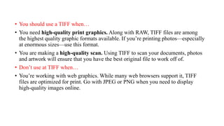 • You should use a TIFF when…
• You need high-quality print graphics. Along with RAW, TIFF files are among
the highest quality graphic formats available. If you’re printing photos—especially
at enormous sizes—use this format.
• You are making a high-quality scan. Using TIFF to scan your documents, photos
and artwork will ensure that you have the best original file to work off of.
• Don’t use at TIFF when…
• You’re working with web graphics. While many web browsers support it, TIFF
files are optimized for print. Go with JPEG or PNG when you need to display
high-quality images online.
 