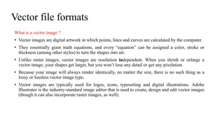 Vector file formats
What is a vector image ?
• Vector images are digital artwork in which points, lines and curves are calculated by the computer.
• They essentially giant math equations, and every “equation” can be assigned a color, stroke or
thickness (among other styles) to turn the shapes into art.
• Unlike raster images, vector images are resolution independent. When you shrink or enlarge a
vector image, your shapes get larger, but you won’t lose any detail or get any pixelation.
• Because your image will always render identically, no matter the size, there is no such thing as a
lossy or lossless vector image type.
• Vector images are typically used for logos, icons, typesetting and digital illustrations. Adobe
Illustrator is the industry-standard image editor that is used to create, design and edit vector images
(though it can also incorporate raster images, as well).
 