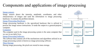 Components and applications of image processing
Image sensors
Image sensors detect the intensity, amplitude, coordinates, and other
characteristics of images and send the information to image processing
hardware. It contains the problem domain.
Image Processing Hardware
Image processing hardware is the specialized hardware that is utilized to
process the image sensor instructions. It sends the output to a general-purpose
computer.
Computer
The computer used in the image processing system is the same computer that
we use in our daily lives.
Image Processing Software
The software that contains all of the mechanisms and algorithms utilized in an
image processing system is known as image processing software.
Mass Storage
During image processing, the pixels are stored in mass storage.
 