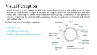 Visual Perception
• Visual perception is the process by which the human brain interprets and makes sense of visual
information received from the eyes. It involves the complex interaction between the eyes, the optic
nerves, and various regions of the brain responsible for processing visual stimuli. Visual perception
allows us to perceive the world around us, recognize objects, navigate our environment, and interact
with it effectively.
The basic elements of visual perceptions are:
• Structure of Eye
• Image Formation in the Eye
• Brightness Adaptation and Discrimination
 