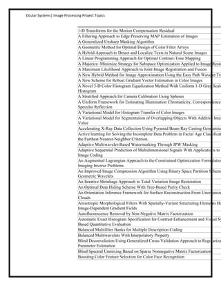 Ocular Systems| Image Processing Project Topics


                               1-D Transforms for the Motion Compensation Residual
                               A Filtering Approach to Edge Preserving MAP Estimation of Images
                               A Generalized Unsharp Masking Algorithm
                               A Geometric Method for Optimal Design of Color Filter Arrays
                               A Hybrid Approach to Detect and Localize Texts in Natural Scene Images
                               A Linear Programming Approach for Optimal Contrast-Tone Mapping
                               A Majorize–Minimize Strategy for Subspace Optimization Applied to Image Resto
                               A Maximum Likelihood Approach to Joint Image Registration and Fusion
                               A New Hybrid Method for Image Approximation Using the Easy Path Wavelet Tra
                               A New Scheme for Robust Gradient Vector Estimation in Color Images
                               A Novel 3-D Color Histogram Equalization Method With Uniform 1-D Gray Scale
                               Histogram
                               A Stratified Approach for Camera Calibration Using Spheres
                               A Uniform Framework for Estimating Illumination Chromaticity, Correspondence,
                               Specular Reflection
                               A Variational Model for Histogram Transfer of Color Images
                               A Variational Model for Segmentation of Overlapping Objects With Additive Inten
                               Value
                               Accelerating X-Ray Data Collection Using Pyramid Beam Ray Casting Geometrie
                               Active learning for Solving the Incomplete Data Problem in Facial Age Classificat
                               the Furthest Nearest-Neighbor Criterion.
                               Adaptive Multiwavelet-Based Watermarking Through JPW Masking
                               Adaptive Sequential Prediction of Multidimensional Signals With Applications to L
                               Image Coding
                               An Augmented Lagrangian Approach to the Constrained Optimization Formulation
                               Imaging Inverse Problems
                               An Improved Image Compression Algorithm Using Binary Space Partition Scheme
                               Geometric Wavelets
                               An Iterative Shrinkage Approach to Total-Variation Image Restoration
                               An Optimal Data Hiding Scheme With Tree-Based Parity Check
                               An Orientation Inference Framework for Surface Reconstruction From Unorganize
                               Clouds
                               Anisotropic Morphological Filters With Spatially-Variant Structuring Elements Ba
                               Image-Dependent Gradient Fields
                               Autofluorescence Removal by Non-Negative Matrix Factorization
                               Automatic Exact Histogram Specification for Contrast Enhancement and Visual Sy
                               Based Quantitative Evaluation
                               Balanced Multifilter Banks for Multiple Description Coding
                               Balanced Multiwavelets With Interpolatory Property
                               Blind Deconvolution Using Generalized Cross-Validation Approach to Regulariza
                               Parameter Estimation
                               Blind Spectral Unmixing Based on Sparse Nonnegative Matrix Factorization
                               Boosting Color Feature Selection for Color Face Recognition
 