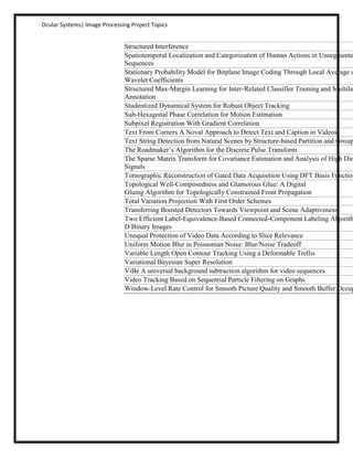 Ocular Systems| Image Processing Project Topics


                               Structured Interference
                               Spatiotemporal Localization and Categorization of Human Actions in Unsegmente
                               Sequences
                               Stationary Probability Model for Bitplane Image Coding Through Local Average o
                               Wavelet Coefficients
                               Structured Max-Margin Learning for Inter-Related Classifier Training and Multilab
                               Annotation
                               Studentized Dynamical System for Robust Object Tracking
                               Sub-Hexagonal Phase Correlation for Motion Estimation
                               Subpixel Registration With Gradient Correlation
                               Text From Corners A Noval Approach to Detect Text and Caption in Videos.
                               Text String Detection from Natural Scenes by Structure-based Partition and Group
                               The Roadmaker’s Algorithm for the Discrete Pulse Transform
                               The Sparse Matrix Transform for Covariance Estimation and Analysis of High Dim
                               Signals
                               Tomographic Reconstruction of Gated Data Acquisition Using DFT Basis Function
                               Topological Well-Composedness and Glamorous Glue: A Digital
                               Gluing Algorithm for Topologically Constrained Front Propagation
                               Total Variation Projection With First Order Schemes
                               Transferring Boosted Detectors Towards Viewpoint and Scene Adaptiveness
                               Two Efficient Label-Equivalence-Based Connected-Component Labeling Algorith
                               D Binary Images
                               Unequal Protection of Video Data According to Slice Relevance
                               Uniform Motion Blur in Poissonian Noise: Blur/Noise Tradeoff
                               Variable Length Open Contour Tracking Using a Deformable Trellis
                               Variational Bayesian Super Resolution
                               ViBe A universal background subtraction algorithm for video sequences
                               Video Tracking Based on Sequential Particle Filtering on Graphs
                               Window-Level Rate Control for Smooth Picture Quality and Smooth Buffer Occup
 