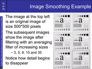 10
of
19
Image Smoothing Example
The image at the top left
is an original image of
size 500*500 pixels
The subsequent images
show the image after
filtering with an averaging
filter of increasing sizes
– 3, 5, 9, 15 and 35
Notice how detail begins
to disappear
ImagestakenfromGonzalez&Woods,DigitalImageProcessing(2002)
 