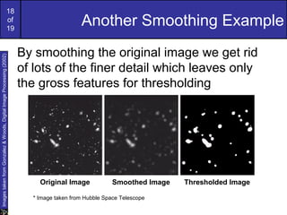 18
of
19
Another Smoothing Example
By smoothing the original image we get rid
of lots of the finer detail which leaves only
the gross features for thresholding
ImagestakenfromGonzalez&Woods,DigitalImageProcessing(2002)
Original Image Smoothed Image Thresholded Image
* Image taken from Hubble Space Telescope
 
