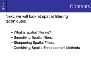 2
of
19
Contents
Next, we will look at spatial filtering
techniques:
– What is spatial filtering?
– Smoothing Spatial filters.
– Sharpening Spatial Filters.
– Combining Spatial Enhancement Methods
 
