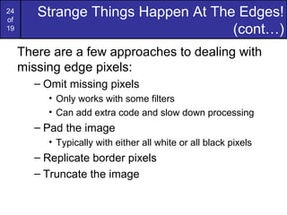 24
of
19
Strange Things Happen At The Edges!
(cont…)
There are a few approaches to dealing with
missing edge pixels:
– Omit missing pixels
• Only works with some filters
• Can add extra code and slow down processing
– Pad the image
• Typically with either all white or all black pixels
– Replicate border pixels
– Truncate the image
 
