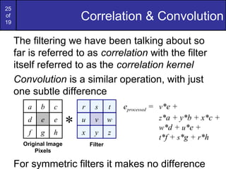 25
of
19
Correlation & Convolution
The filtering we have been talking about so
far is referred to as correlation with the filter
itself referred to as the correlation kernel
Convolution is a similar operation, with just
one subtle difference
For symmetric filters it makes no difference
eprocessed = v*e +
z*a + y*b + x*c +
w*d + u*e +
t*f + s*g + r*h
r s t
u v w
x y z
Filter
a b c
d e e
f g h
Original Image
Pixels
*
 