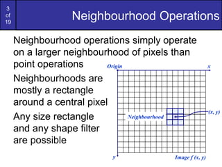 3
of
19
Neighbourhood Operations
Neighbourhood operations simply operate
on a larger neighbourhood of pixels than
point operations
Neighbourhoods are
mostly a rectangle
around a central pixel
Any size rectangle
and any shape filter
are possible
Origin x
y Image f (x, y)
(x, y)
Neighbourhood
 