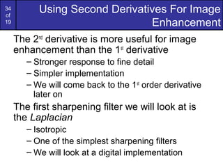 34
of
19
Using Second Derivatives For Image
Enhancement
The 2nd
derivative is more useful for image
enhancement than the 1st
derivative
– Stronger response to fine detail
– Simpler implementation
– We will come back to the 1st
order derivative
later on
The first sharpening filter we will look at is
the Laplacian
– Isotropic
– One of the simplest sharpening filters
– We will look at a digital implementation
 