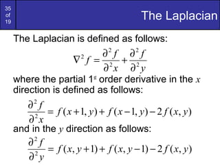 35
of
19
The Laplacian
The Laplacian is defined as follows:
where the partial 1st
order derivative in the x
direction is defined as follows:
and in the y direction as follows:
y
f
x
f
f 2
2
2
2
2
∂
∂
+
∂
∂
=∇
),(2),1(),1(2
2
yxfyxfyxf
x
f
−−++=
∂
∂
),(2)1,()1,(2
2
yxfyxfyxf
y
f
−−++=
∂
∂
 
