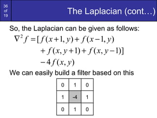 36
of
19
The Laplacian (cont…)
So, the Laplacian can be given as follows:
We can easily build a filter based on this
),1(),1([2
yxfyxff −++=∇
)]1,()1,( −+++ yxfyxf
),(4 yxf−
0 1 0
1 -4 1
0 1 0
 