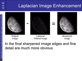 39
of
19
Laplacian Image Enhancement
In the final sharpened image edges and fine
detail are much more obvious
ImagestakenfromGonzalez&Woods,DigitalImageProcessing(2002)
- =
Original
Image
Laplacian
Filtered Image
Sharpened
Image
 