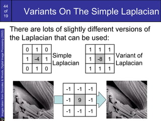 44
of
19
Variants On The Simple Laplacian
There are lots of slightly different versions of
the Laplacian that can be used:
0 1 0
1 -4 1
0 1 0
1 1 1
1 -8 1
1 1 1
-1 -1 -1
-1 9 -1
-1 -1 -1
Simple
Laplacian
Variant of
Laplacian
ImagestakenfromGonzalez&Woods,DigitalImageProcessing(2002)
 