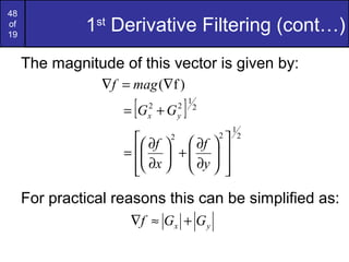 48
of
19
1st
Derivative Filtering (cont…)
The magnitude of this vector is given by:
For practical reasons this can be simplified as:
)f(∇=∇ magf
[ ] 2
1
22
yx GG +=
2
1
22














∂
∂
+





∂
∂
=
y
f
x
f
yx GGf +≈∇
 
