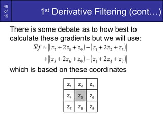 49
of
19
1st
Derivative Filtering (cont…)
There is some debate as to how best to
calculate these gradients but we will use:
which is based on these coordinates
( ) ( )321987 22 zzzzzzf ++−++≈∇
( ) ( )741963 22 zzzzzz ++−+++
z1 z2 z3
z4 z5 z6
z7 z8 z9
 
