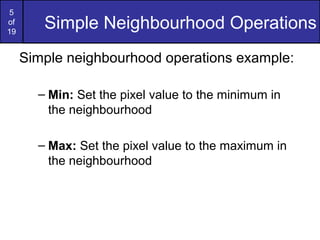 5
of
19
Simple Neighbourhood Operations
Simple neighbourhood operations example:
– Min: Set the pixel value to the minimum in
the neighbourhood
– Max: Set the pixel value to the maximum in
the neighbourhood
 
