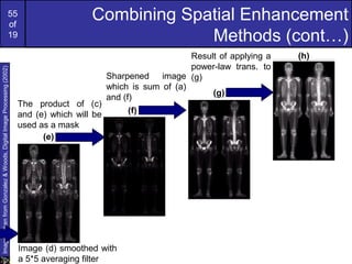 55
of
19
Combining Spatial Enhancement
Methods (cont…)
ImagestakenfromGonzalez&Woods,DigitalImageProcessing(2002)
The product of (c)
and (e) which will be
used as a mask
Sharpened image
which is sum of (a)
and (f)
Result of applying a
power-law trans. to
(g)
(e)
(f)
(g)
(h)
Image (d) smoothed with
a 5*5 averaging filter
 