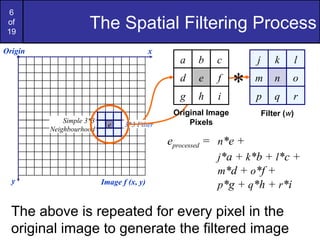 6
of
19
The Spatial Filtering Process
j k l
m n o
p q r
Origin x
y Image f (x, y)
eprocessed = n*e +
j*a + k*b + l*c +
m*d + o*f +
p*g + q*h + r*i
Filter (w)
Simple 3*3
Neighbourhood
e 3*3 Filter
a b c
d e f
g h i
Original Image
Pixels
*
The above is repeated for every pixel in the
original image to generate the filtered image
 