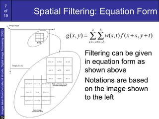 7
of
19
Spatial Filtering: Equation Form
∑∑−= −=
++=
a
as
b
bt
tysxftswyxg ),(),(),(
Filtering can be given
in equation form as
shown above
Notations are based
on the image shown
to the left
ImagestakenfromGonzalez&Woods,DigitalImageProcessing(2002)
 