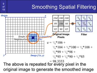 9
of
19
Smoothing Spatial Filtering
1
/9
1
/9
1
/9
1
/9
1
/9
1
/9
1
/9
1
/9
1
/9
Origin x
y Image f (x, y)
e = 1
/9*106 +
1
/9*104 + 1
/9*100 + 1
/9*108 +
1
/9*99 + 1
/9*98 +
1
/9*95 + 1
/9*90 + 1
/9*85
= 98.3333
Filter
Simple 3*3
Neighbourhood
106
104
99
95
100 108
98
90 85
1
/9
1
/9
1
/9
1
/9
1
/9
1
/9
1
/9
1
/9
1
/9
3*3 Smoothing
Filter
104 100 108
99 106 98
95 90 85
Original Image
Pixels
*
The above is repeated for every pixel in the
original image to generate the smoothed image
 