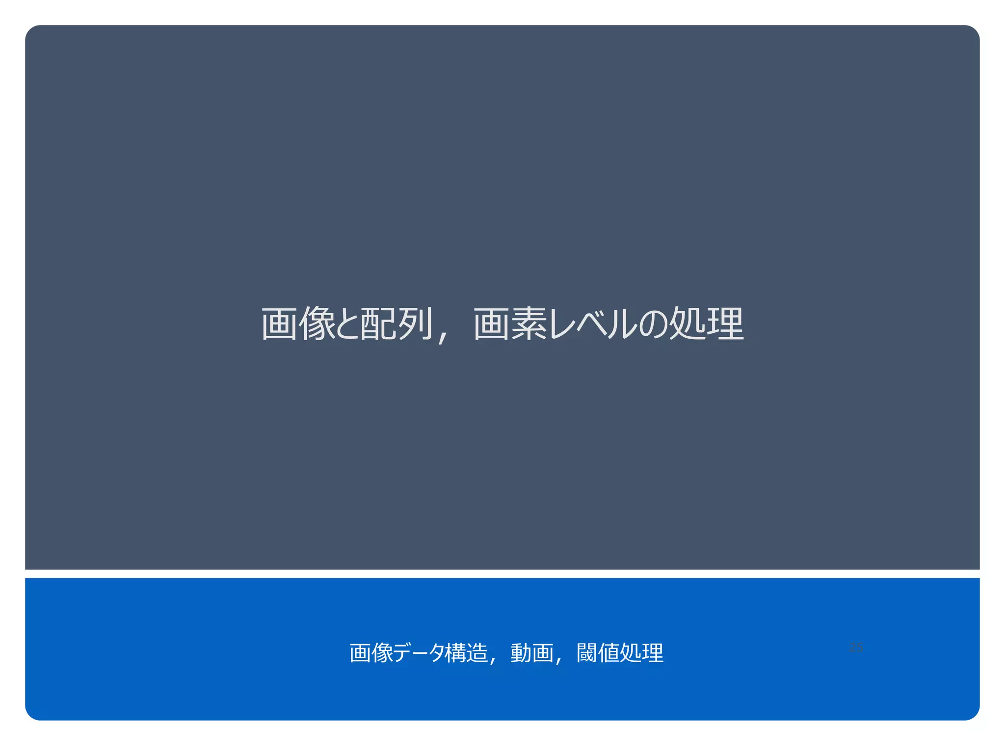 画像と配列，画素レベルの処理
画像データ構造，動画，閾値処理 25
 