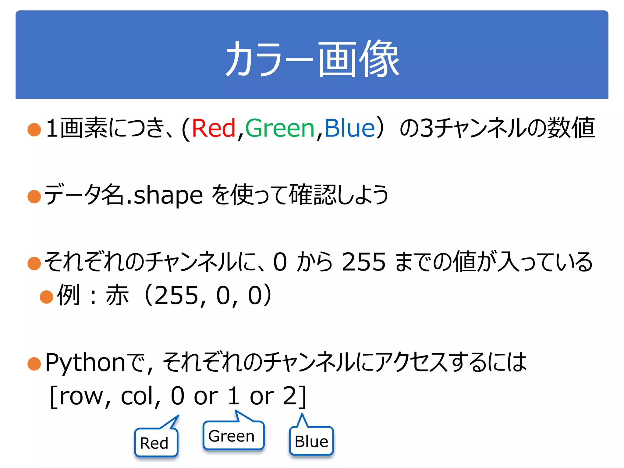カラー画像
●1画素につき、(Red,Green,Blue）の3チャンネルの数値
●データ名.shape を使って確認しよう
●それぞれのチャンネルに、0 から 255 までの値が入っている
●例：赤（255, 0, 0）
●Pythonで, それぞれのチャンネルにアクセスするには
[row, col, 0 or 1 or 2]
Red Green Blue
 
