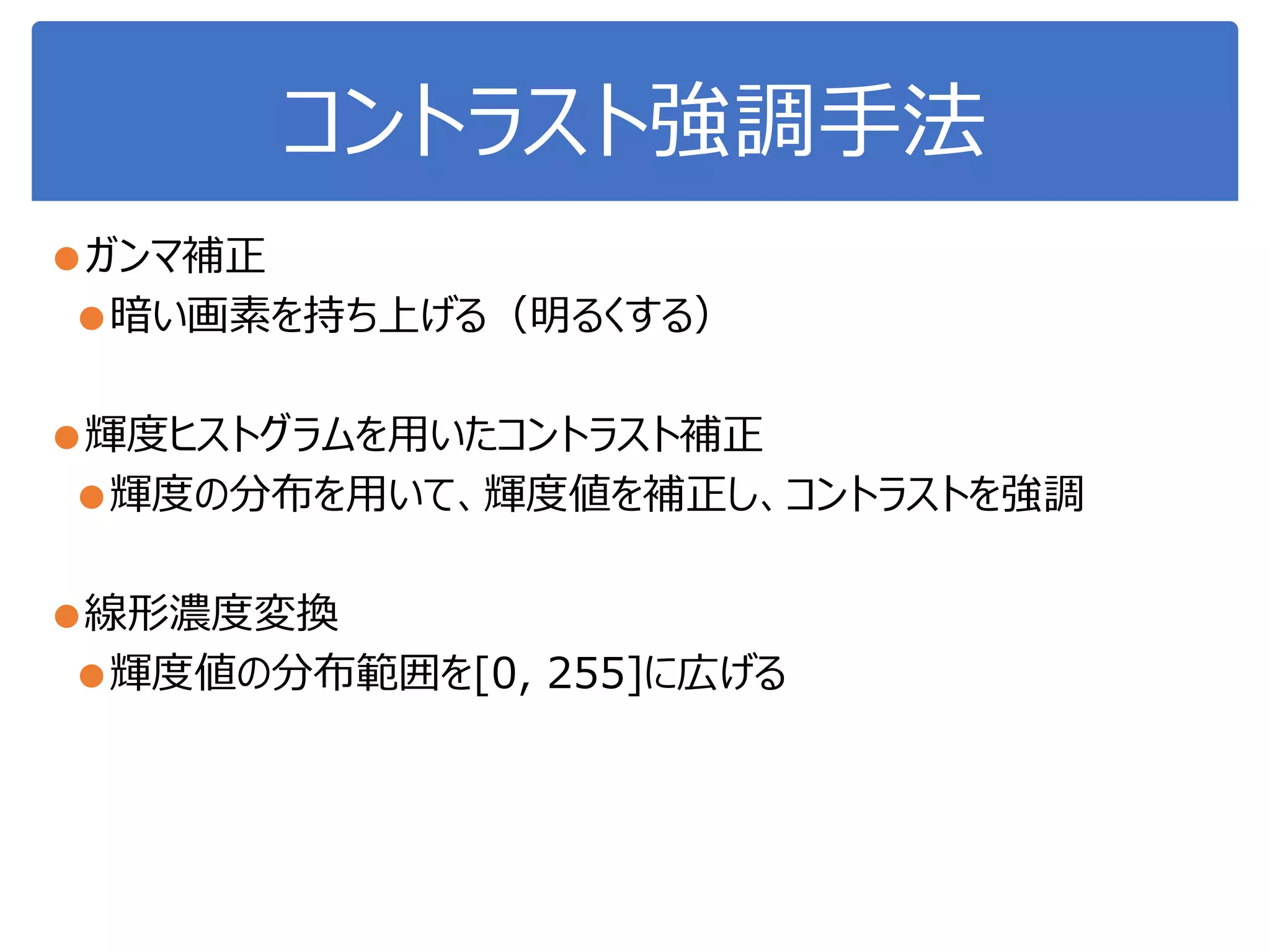 コントラスト強調手法
●ガンマ補正
●暗い画素を持ち上げる（明るくする）
●輝度ヒストグラムを用いたコントラスト補正
●輝度の分布を用いて、輝度値を補正し、コントラストを強調
●線形濃度変換
●輝度値の分布範囲を[0, 255]に広げる
 