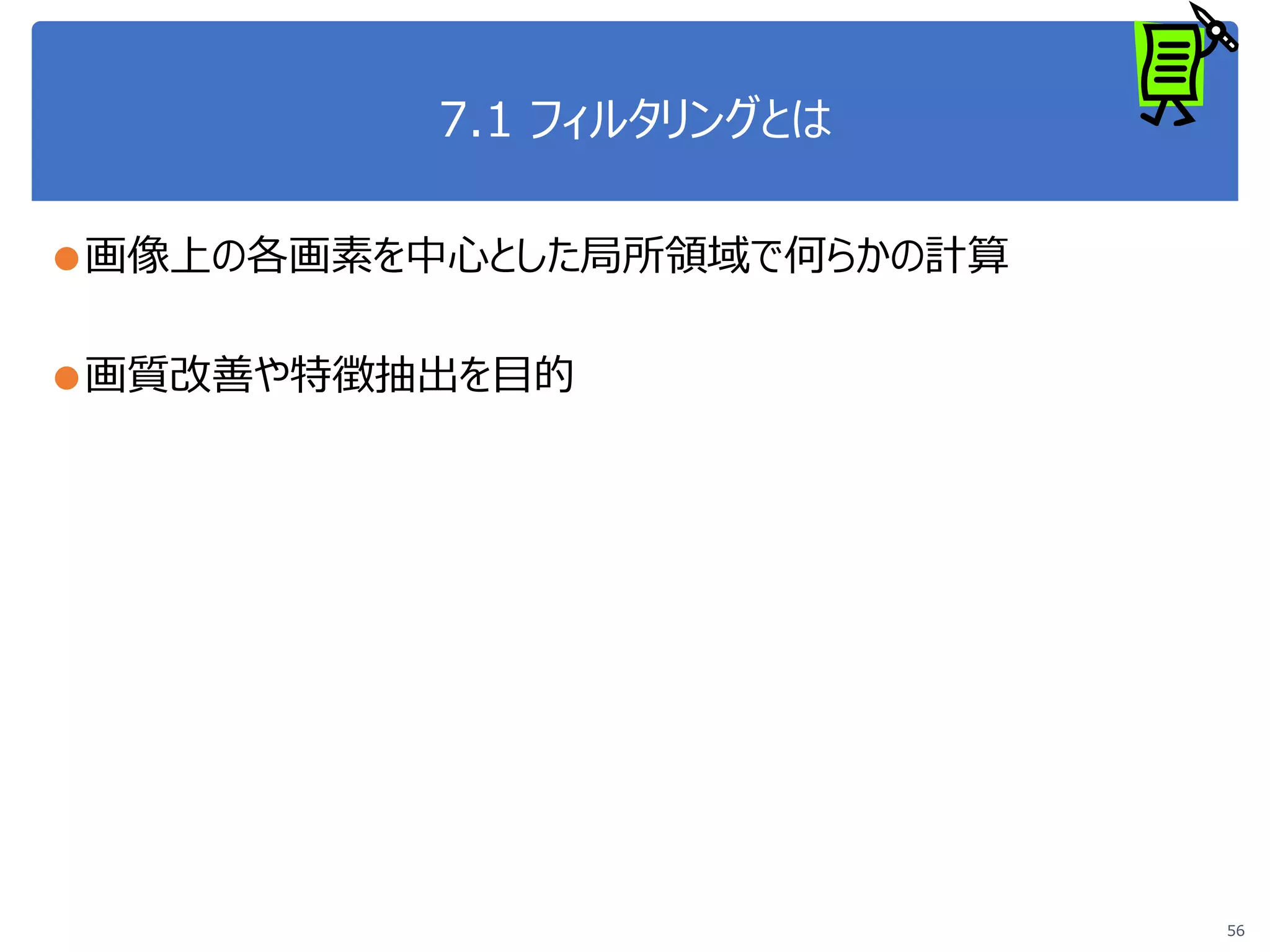 7.1 フィルタリングとは
●画像上の各画素を中心とした局所領域で何らかの計算
●画質改善や特徴抽出を目的
56
 