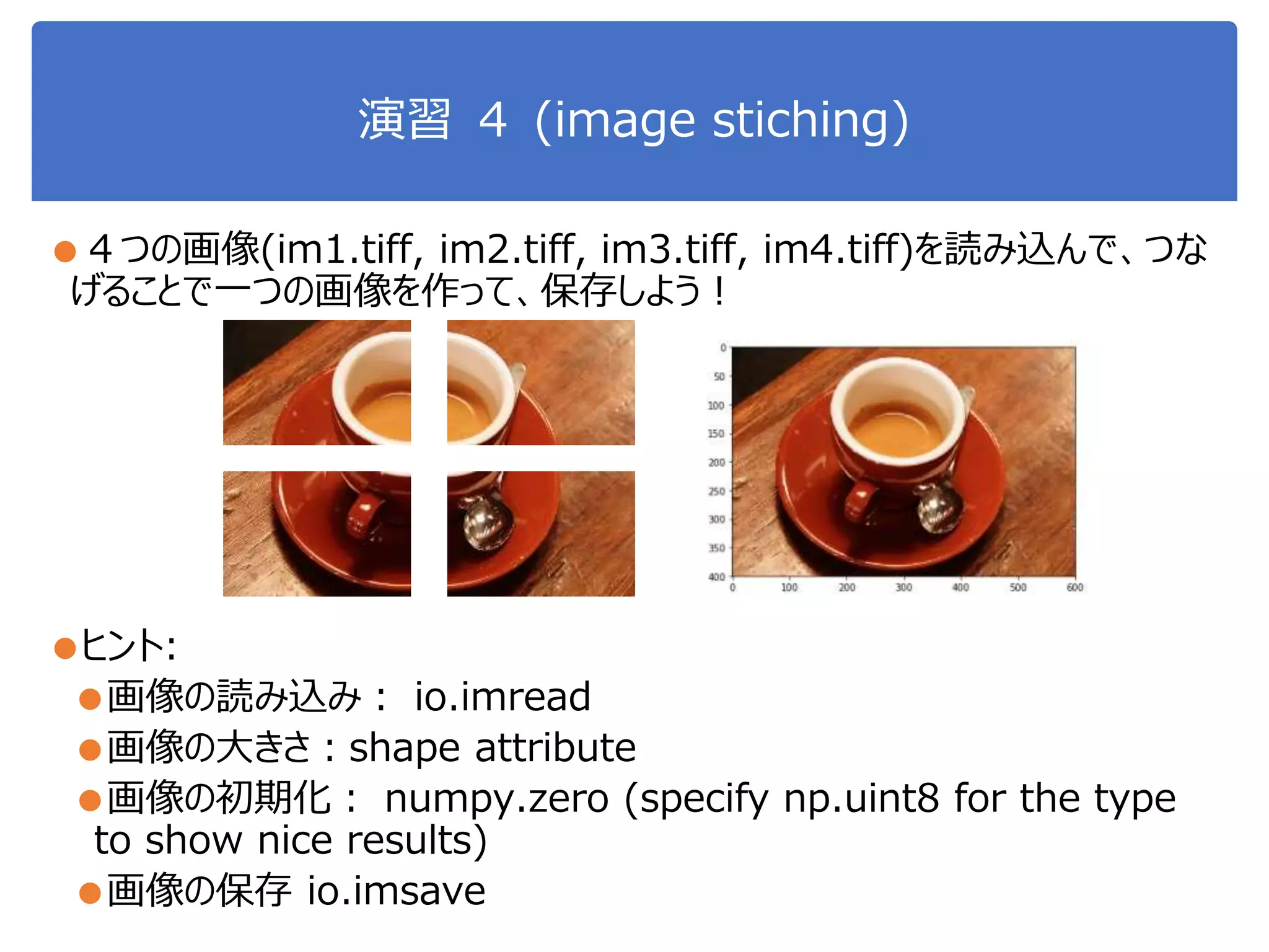 演習 ４ (image stiching)
●４つの画像(im1.tiff, im2.tiff, im3.tiff, im4.tiff)を読み込んで、つな
げることで一つの画像を作って、保存しよう！
●ヒント:
●画像の読み込み： io.imread
●画像の大きさ：shape attribute
●画像の初期化： numpy.zero (specify np.uint8 for the type
to show nice results)
●画像の保存 io.imsave
 