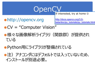 OpenCV
●http://opencv.org
●CV = “Computer Vision”
●様々な画像解析ライブラリ（関数群）が提供され
ている
●Python用にライブラリが整備されている
●注）アナコンダにはデフォルトでは入っていないため、
インストールが別途必要。
If interested, try at home 
http://docs.opencv.org/3.0-
beta/doc/py_tutorials/py_tutorials.html
 