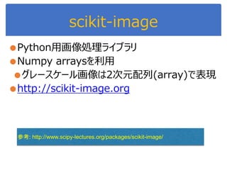 scikit-image
●Python用画像処理ライブラリ
●Numpy arraysを利用
●グレースケール画像は2次元配列(array)で表現
●http://scikit-image.org
参考: http://www.scipy-lectures.org/packages/scikit-image/
 