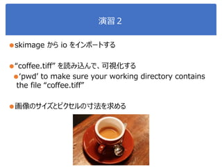 演習２
●skimage から io をインポートする
●“coffee.tiff” を読み込んで、可視化する
●‘pwd’ to make sure your working directory contains
the file “coffee.tiff”
●画像のサイズとピクセルの寸法を求める
 