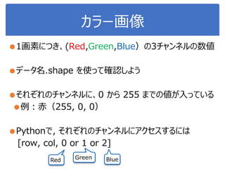 カラー画像
●1画素につき、(Red,Green,Blue）の3チャンネルの数値
●データ名.shape を使って確認しよう
●それぞれのチャンネルに、0 から 255 までの値が入っている
●例：赤（255, 0, 0）
●Pythonで, それぞれのチャンネルにアクセスするには
[row, col, 0 or 1 or 2]
Red Green Blue
 