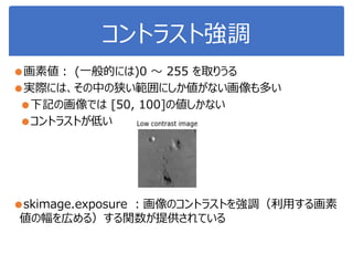 コントラスト強調
●画素値： (一般的には)0 ～ 255 を取りうる
●実際には、その中の狭い範囲にしか値がない画像も多い
●下記の画像では [50, 100]の値しかない
●コントラストが低い
●skimage.exposure ：画像のコントラストを強調（利用する画素
値の幅を広める）する関数が提供されている
 