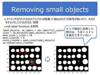 Removing small objects
●ラベリングされた小さなオブジェクトは間違って抽出された可能性が高いので、大きさ
をチェックして小さければ、削除
●ndi.label function を利用
エッジ抽出に失敗した
部分は、うまくコイン
を抽出できていない
 