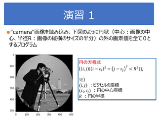 演習 1
●“camera"画像を読み込み、下図のように円状（中心：画像の中
心、半径R：画像の縦横のサイズの半分）の外の画素値を全て０と
するプログラム
円の方程式
𝑖, 𝑗 𝑖 − 𝑐𝑖
2
+ 𝑗 − 𝑐𝑗
2
< 𝑅2
)},
※）
(𝑖, 𝑗) ：ピクセルの座標
(𝑐𝑖, 𝑐𝑗) ：円の中心座標
𝑅 ：円の半径
 