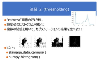 演習 ２ (thresholding)
●”camera”画像の呼び出し
●輝度値のヒストグラム可視化
●複数の閾値を用いて、セグメンテーションの結果を比べよう！
●ヒント:
●skimage.data.camera()
●numpy.histogram()
 