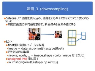 演習 ３ (downsampling)
●“atronaut” 画像を読み込み, 画像を2分の１のサイズにダウンサンプリン
グしよ
●周辺の画素の平均値を求めて、新画像の1画素の値にする
●ヒント
●float型に変換してデータを取得
•image = data.astronaut().astype(float)
●行と列の数の取得
•nrows, ncols, _ = image.shape (color image は 3次元)
●unsigned int8 型に戻す
•io.imshow(result.astype(np.uint8))
 