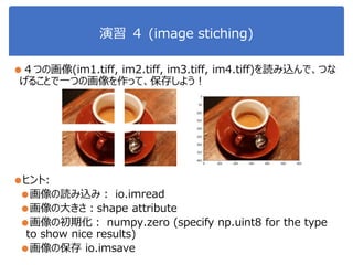 演習 ４ (image stiching)
●４つの画像(im1.tiff, im2.tiff, im3.tiff, im4.tiff)を読み込んで、つな
げることで一つの画像を作って、保存しよう！
●ヒント:
●画像の読み込み： io.imread
●画像の大きさ：shape attribute
●画像の初期化： numpy.zero (specify np.uint8 for the type
to show nice results)
●画像の保存 io.imsave
 