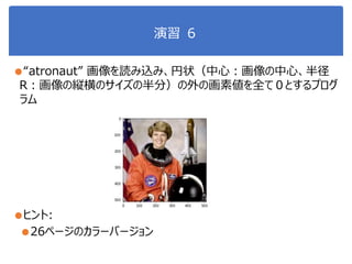 演習 ６
●“atronaut” 画像を読み込み、円状（中心：画像の中心、半径
R：画像の縦横のサイズの半分）の外の画素値を全て０とするプログ
ラム
●ヒント:
●26ページのカラーバージョン
 