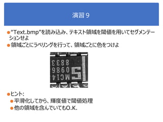演習９
●“Text.bmp”を読み込み、テキスト領域を閾値を用いてセグメンテー
ションせよ
●領域ごとにラベリングを行って、領域ごとに色をつけよ
●ヒント:
●平滑化してから、輝度値で閾値処理
●他の領域を含んでいてもO.K.
 