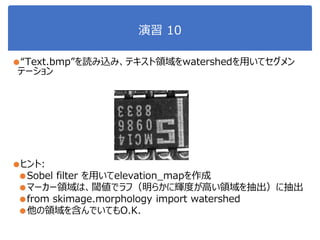 演習 10
●“Text.bmp”を読み込み、テキスト領域をwatershedを用いてセグメン
テーション
●ヒント:
●Sobel filter を用いてelevation_mapを作成
●マーカー領域は、閾値でラフ（明らかに輝度が高い領域を抽出）に抽出
●from skimage.morphology import watershed
●他の領域を含んでいてもO.K.
 