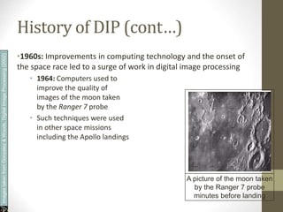 History of DIP (cont…)
•1960s: Improvements in computing technology and the onset of
the space race led to a surge of work in digital image processing
• 1964: Computers used to
improve the quality of
images of the moon taken
by the Ranger 7 probe
• Such techniques were used
in other space missions
including the Apollo landings
A picture of the moon taken
by the Ranger 7 probe
minutes before landing
Images
taken
from
Gonzalez
&
Woods,
Digital
Image
Processing
(2002)
 