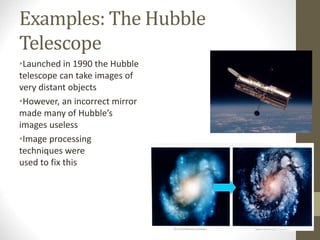 Examples: The Hubble
Telescope
•Launched in 1990 the Hubble
telescope can take images of
very distant objects
•However, an incorrect mirror
made many of Hubble’s
images useless
•Image processing
techniques were
used to fix this
 