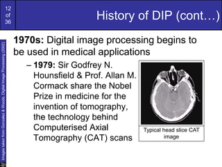 12
of
36
History of DIP (cont…)
1970s: Digital image processing begins to
be used in medical applications
– 1979: Sir Godfrey N.
Hounsfield & Prof. Allan M.
Cormack share the Nobel
Prize in medicine for the
invention of tomography,
the technology behind
Computerised Axial
Tomography (CAT) scans
Typical head slice CAT
image
Images
taken
from
Gonzalez
&
Woods,
Digital
Image
Processing
(2002)
 