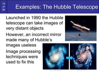 15
of
36
Examples: The Hubble Telescope
Launched in 1990 the Hubble
telescope can take images of
very distant objects
However, an incorrect mirror
made many of Hubble’s
images useless
Image processing
techniques were
used to fix this
 