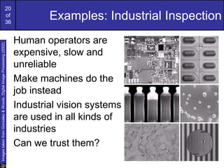 20
of
36
Examples: Industrial Inspection
Human operators are
expensive, slow and
unreliable
Make machines do the
job instead
Industrial vision systems
are used in all kinds of
industries
Can we trust them?
Images
taken
from
Gonzalez
&
Woods,
Digital
Image
Processing
(2002)
 