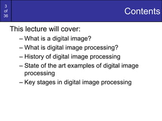 3
of
36
Contents
This lecture will cover:
– What is a digital image?
– What is digital image processing?
– History of digital image processing
– State of the art examples of digital image
processing
– Key stages in digital image processing
 