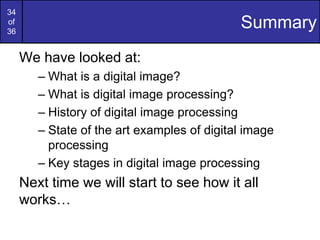 34
of
36
Summary
We have looked at:
– What is a digital image?
– What is digital image processing?
– History of digital image processing
– State of the art examples of digital image
processing
– Key stages in digital image processing
Next time we will start to see how it all
works…
 